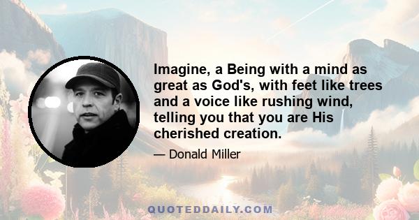 Imagine, a Being with a mind as great as God's, with feet like trees and a voice like rushing wind, telling you that you are His cherished creation.