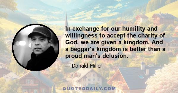 In exchange for our humility and willingness to accept the charity of God, we are given a kingdom. And a beggar's kingdom is better than a proud man's delusion.