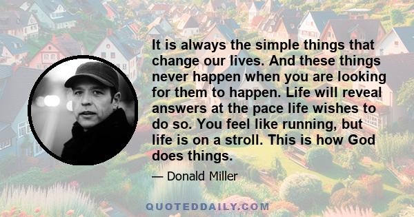 It is always the simple things that change our lives. And these things never happen when you are looking for them to happen. Life will reveal answers at the pace life wishes to do so. You feel like running, but life is