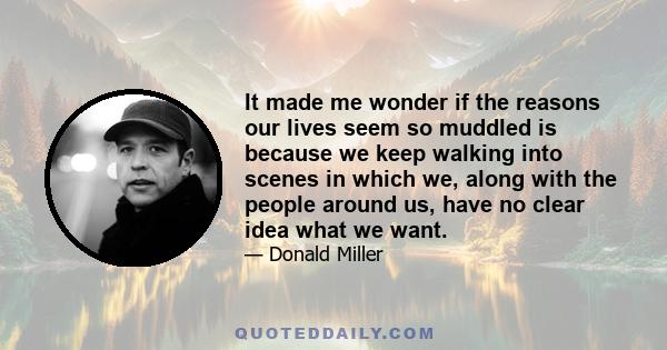 It made me wonder if the reasons our lives seem so muddled is because we keep walking into scenes in which we, along with the people around us, have no clear idea what we want.