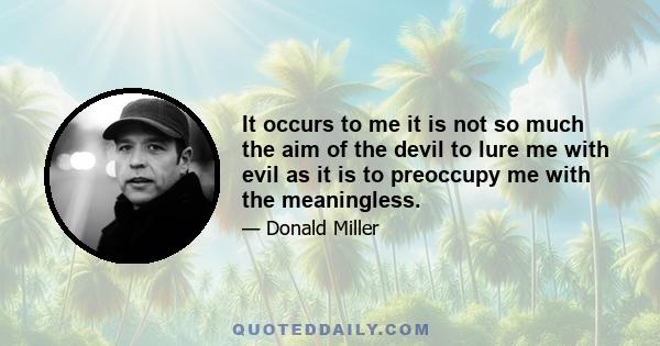 It occurs to me it is not so much the aim of the devil to lure me with evil as it is to preoccupy me with the meaningless.