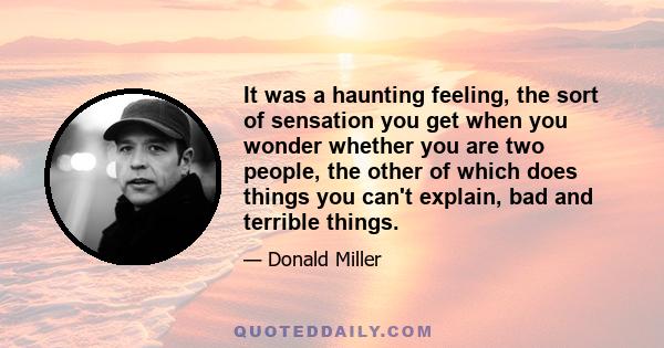 It was a haunting feeling, the sort of sensation you get when you wonder whether you are two people, the other of which does things you can't explain, bad and terrible things.