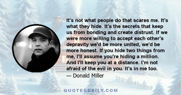 It's not what people do that scares me. It's what they hide. It's the secrets that keep us from bonding and create distrust. If we were more willing to accept each other's depravity we'd be more united, we'd be more