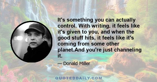 It's something you can actually control. With writing, it feels like it's given to you, and when the good stuff hits, it feels like it's coming from some other planet.And you're just channeling it.