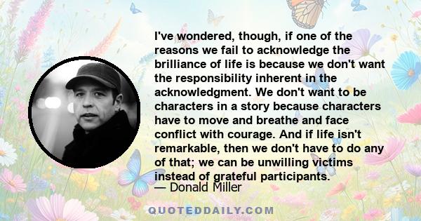 I've wondered, though, if one of the reasons we fail to acknowledge the brilliance of life is because we don't want the responsibility inherent in the acknowledgment. We don't want to be characters in a story because