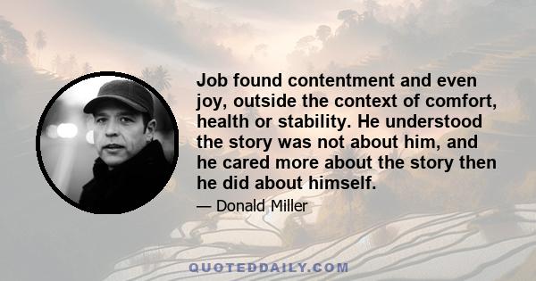 Job found contentment and even joy, outside the context of comfort, health or stability. He understood the story was not about him, and he cared more about the story then he did about himself.