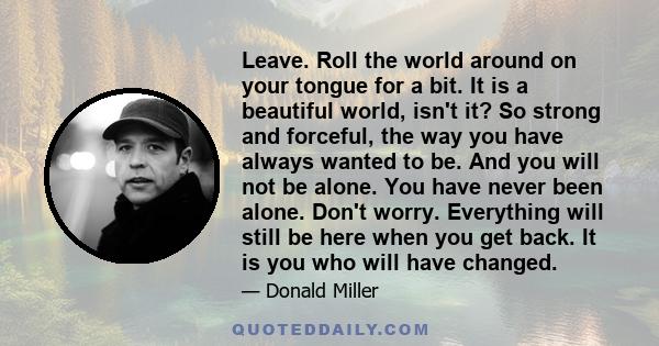 Leave. Roll the world around on your tongue for a bit. It is a beautiful world, isn't it? So strong and forceful, the way you have always wanted to be. And you will not be alone. You have never been alone. Don't worry.