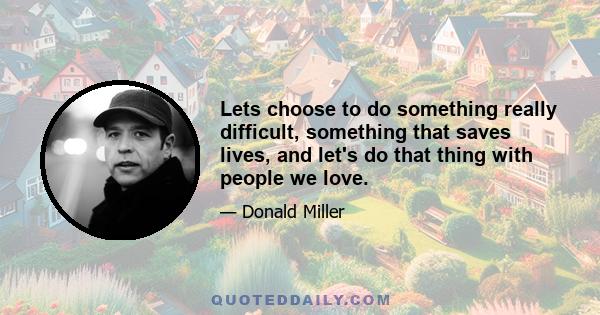 Lets choose to do something really difficult, something that saves lives, and let's do that thing with people we love.