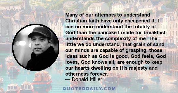 Many of our attempts to understand Christian faith have only cheapened it. I can no more understand the totality of God than the pancake I made for breakfast understands the complexity of me. The little we do