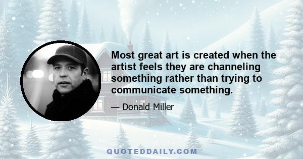 Most great art is created when the artist feels they are channeling something rather than trying to communicate something.