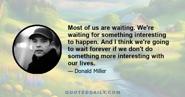 Most of us are waiting. We're waiting for something interesting to happen. And I think we're going to wait forever if we don't do something more interesting with our lives.