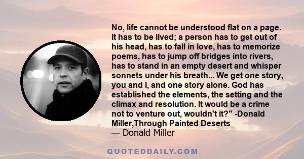 No, life cannot be understood flat on a page. It has to be lived; a person has to get out of his head, has to fall in love, has to memorize poems, has to jump off bridges into rivers, has to stand in an empty desert and 