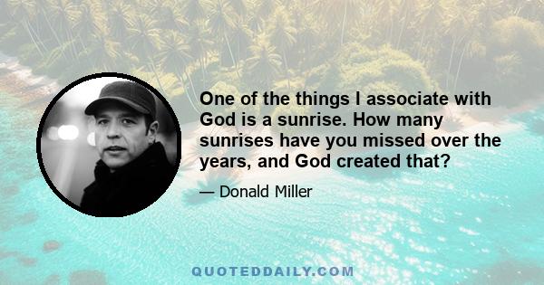 One of the things I associate with God is a sunrise. How many sunrises have you missed over the years, and God created that?