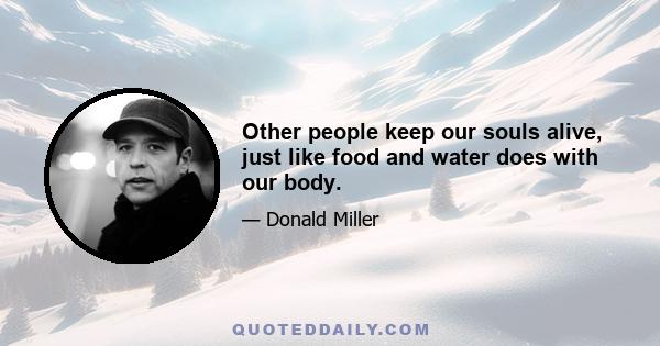 Other people keep our souls alive, just like food and water does with our body.