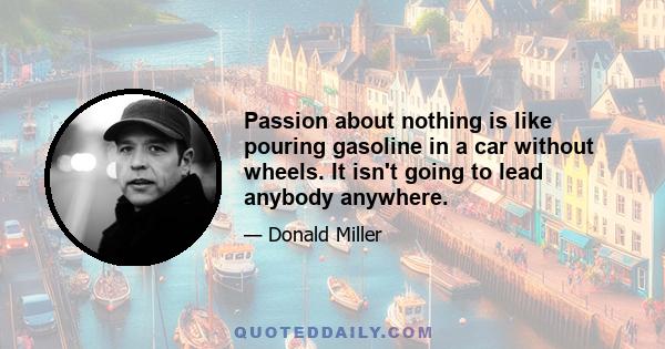 Passion about nothing is like pouring gasoline in a car without wheels. It isn't going to lead anybody anywhere.