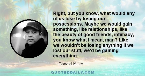 Right, but you know, what would any of us lose by losing our possessions. Maybe we would gain something, like relationships, like the beauty of good friends, intimacy, you know what I mean, man? Like we wouldn't be