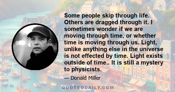 Some people skip through life. Others are dragged through it. I sometimes wonder if we are moving through time, or whether time is moving through us. Light, unlike anything else in the universe is not effected by time.