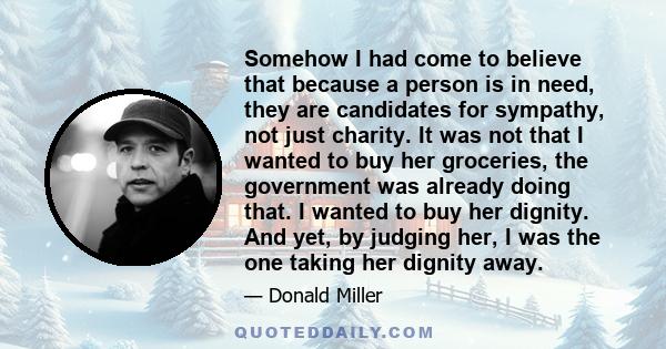 Somehow I had come to believe that because a person is in need, they are candidates for sympathy, not just charity. It was not that I wanted to buy her groceries, the government was already doing that. I wanted to buy