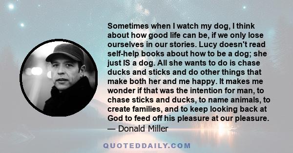 Sometimes when I watch my dog, I think about how good life can be, if we only lose ourselves in our stories. Lucy doesn't read self-help books about how to be a dog; she just IS a dog. All she wants to do is chase ducks 