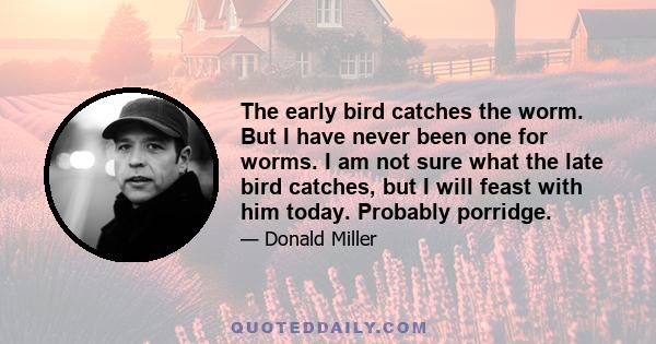 The early bird catches the worm. But I have never been one for worms. I am not sure what the late bird catches, but I will feast with him today. Probably porridge.