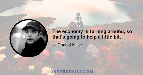 The economy is turning around, so that's going to help a little bit.