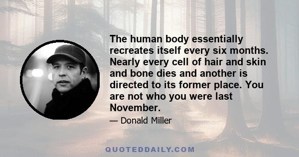 The human body essentially recreates itself every six months. Nearly every cell of hair and skin and bone dies and another is directed to its former place. You are not who you were last November.