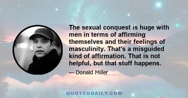 The sexual conquest is huge with men in terms of affirming themselves and their feelings of masculinity. That's a misguided kind of affirmation. That is not helpful, but that stuff happens.