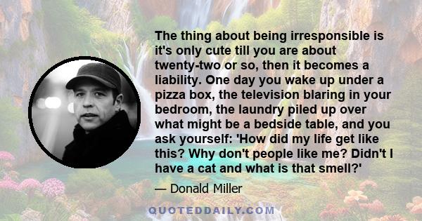 The thing about being irresponsible is it's only cute till you are about twenty-two or so, then it becomes a liability. One day you wake up under a pizza box, the television blaring in your bedroom, the laundry piled up 