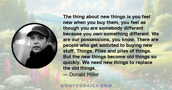 The thing about new things is you feel new when you buy them, you feel as though you are somebody different because you own something different. We are our possessions, you know. There are people who get addicted to