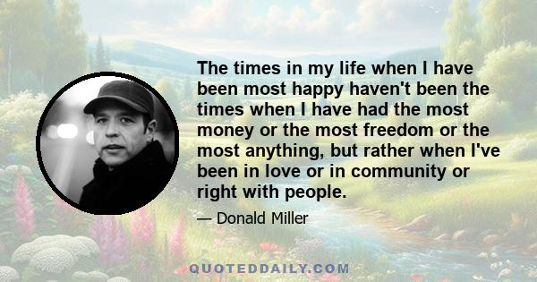 The times in my life when I have been most happy haven't been the times when I have had the most money or the most freedom or the most anything, but rather when I've been in love or in community or right with people.