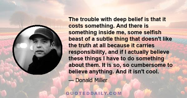 The trouble with deep belief is that it costs something. And there is something inside me, some selfish beast of a subtle thing that doesn't like the truth at all because it carries responsibility, and if I actually