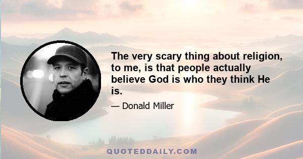 The very scary thing about religion, to me, is that people actually believe God is who they think He is.