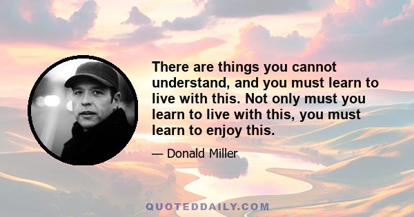 There are things you cannot understand, and you must learn to live with this. Not only must you learn to live with this, you must learn to enjoy this.