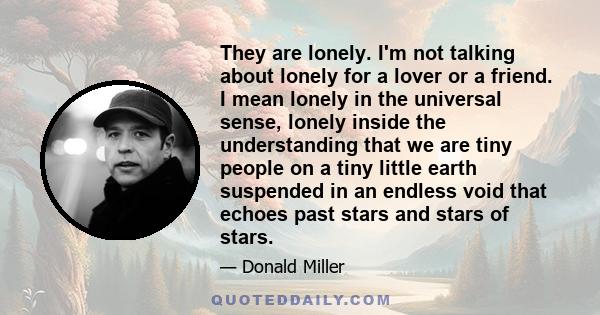 They are lonely. I'm not talking about lonely for a lover or a friend. I mean lonely in the universal sense, lonely inside the understanding that we are tiny people on a tiny little earth suspended in an endless void