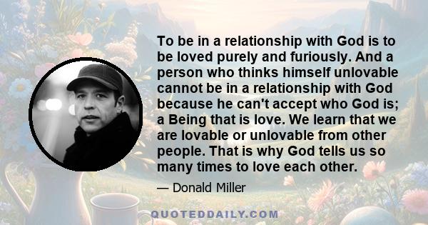 To be in a relationship with God is to be loved purely and furiously. And a person who thinks himself unlovable cannot be in a relationship with God because he can't accept who God is; a Being that is love. We learn