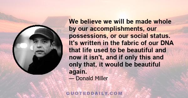 We believe we will be made whole by our accomplishments, our possessions, or our social status. It's written in the fabric of our DNA that life used to be beautiful and now it isn't, and if only this and only that, it