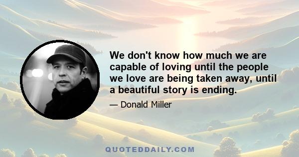 We don't know how much we are capable of loving until the people we love are being taken away, until a beautiful story is ending.