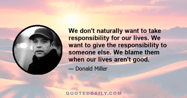 We don't naturally want to take responsibility for our lives. We want to give the responsibility to someone else. We blame them when our lives aren't good.