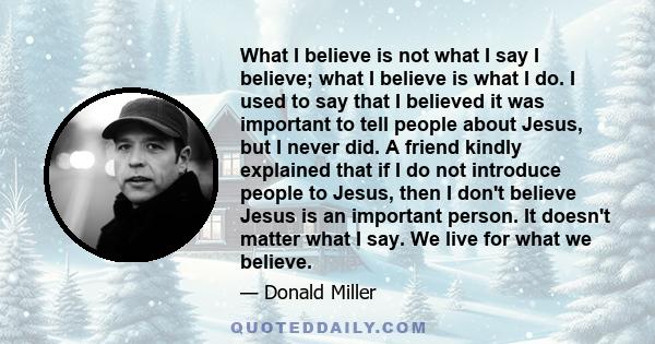 What I believe is not what I say I believe; what I believe is what I do. I used to say that I believed it was important to tell people about Jesus, but I never did. A friend kindly explained that if I do not introduce