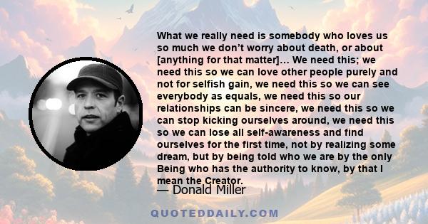 What we really need is somebody who loves us so much we don’t worry about death, or about [anything for that matter]… We need this; we need this so we can love other people purely and not for selfish gain, we need this