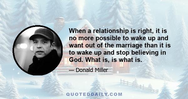 When a relationship is right, it is no more possible to wake up and want out of the marriage than it is to wake up and stop believing in God. What is, is what is.