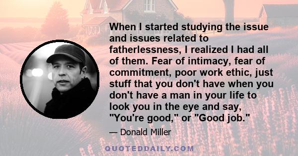 When I started studying the issue and issues related to fatherlessness, I realized I had all of them. Fear of intimacy, fear of commitment, poor work ethic, just stuff that you don't have when you don't have a man in