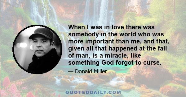 When I was in love there was somebody in the world who was more important than me, and that, given all that happened at the fall of man, is a miracle, like something God forgot to curse.