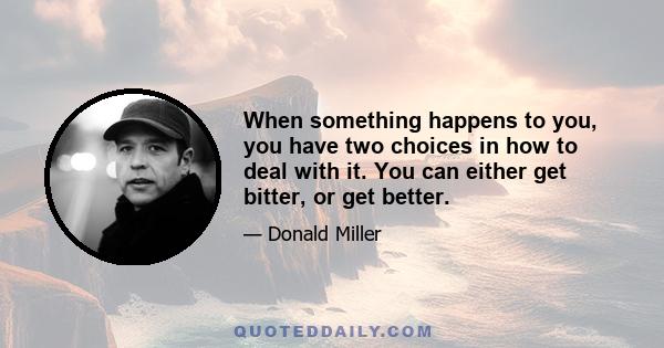 When something happens to you, you have two choices in how to deal with it. You can either get bitter, or get better.