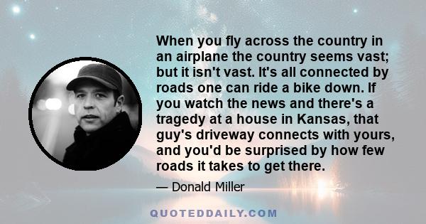 When you fly across the country in an airplane the country seems vast; but it isn't vast. It's all connected by roads one can ride a bike down. If you watch the news and there's a tragedy at a house in Kansas, that