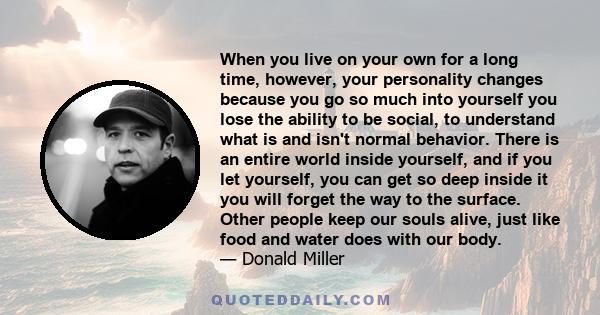 When you live on your own for a long time, however, your personality changes because you go so much into yourself you lose the ability to be social, to understand what is and isn't normal behavior. There is an entire