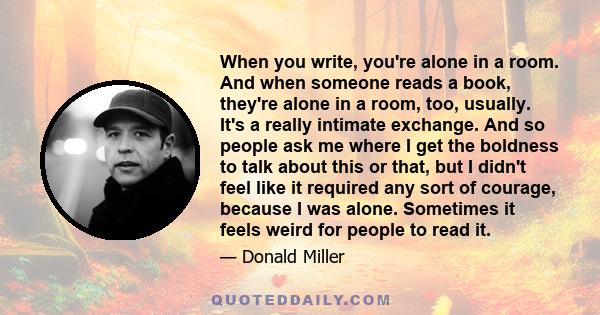 When you write, you're alone in a room. And when someone reads a book, they're alone in a room, too, usually. It's a really intimate exchange. And so people ask me where I get the boldness to talk about this or that,