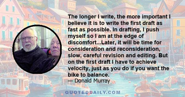 The longer I write, the more important I believe it is to write the first draft as fast as possible. In drafting, I push myself so I am at the edge of discomfort...Later, it will be time for consideration and