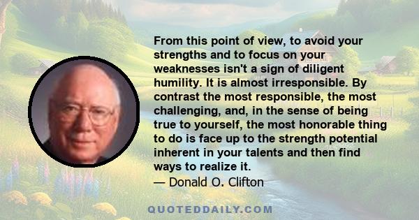 From this point of view, to avoid your strengths and to focus on your weaknesses isn't a sign of diligent humility. It is almost irresponsible. By contrast the most responsible, the most challenging, and, in the sense