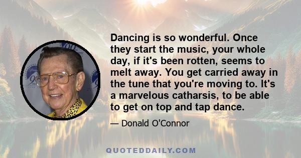 Dancing is so wonderful. Once they start the music, your whole day, if it's been rotten, seems to melt away. You get carried away in the tune that you're moving to. It's a marvelous catharsis, to be able to get on top